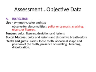 Assessment…Objective Data
A. INSPECTION
Lips – symmetry, color and size
observe for abnormalities : pallor or cyanosis, cracking,
ulcers, or fissures.
Tongue : color, fissures, deviation and lesions
Buccal Mucosa : color and lesions and distinctive breath odors
Teeth and gums : caries, loose teeth, abnormal shape and
position of the teeth, presence of swelling , bleeding,
discoloration.
 
