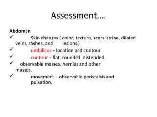Assessment….
Abdomen
 Skin changes ( color, texture, scars, striae, dilated
veins, rashes, and lesions.)
 umbilicus – location and contour
 contour – flat, rounded, distended.
 observable masses, hernias and other
masses.
 movement – observable peristalsis and
pulsation.
 