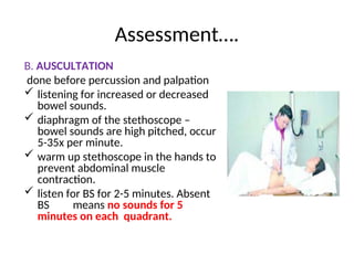 Assessment….
B. AUSCULTATION
done before percussion and palpation
 listening for increased or decreased
bowel sounds.
 diaphragm of the stethoscope –
bowel sounds are high pitched, occur
5-35x per minute.
 warm up stethoscope in the hands to
prevent abdominal muscle
contraction.
 listen for BS for 2-5 minutes. Absent
BS means no sounds for 5
minutes on each quadrant.
 