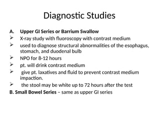 Diagnostic Studies
A. Upper GI Series or Barrium Swallow
 X-ray study with fluoroscopy with contrast medium
 used to diagnose structural abnormalities of the esophagus,
stomach, and duodenal bulb
 NPO for 8-12 hours
 pt. will drink contrast medium
 give pt. laxatives and fluid to prevent contrast medium
impaction.
 the stool may be white up to 72 hours after the test
B. Small Bowel Series – same as upper GI series
 