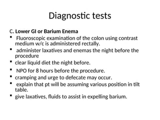 Diagnostic tests
C. Lower GI or Barium Enema
 Fluoroscopic examination of the colon using contrast
medium w/c is administered rectally.
 administer laxatives and enemas the night before the
procedure
 clear liquid diet the night before.
 NPO for 8 hours before the procedure.
 cramping and urge to defecate may occur.
 explain that pt will be assuming various position in tilt
table.
 give laxatives, fluids to assist in expelling barium.
 