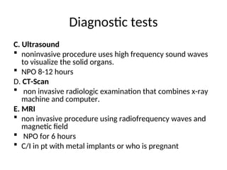 Diagnostic tests
C. Ultrasound
 noninvasive procedure uses high frequency sound waves
to visualize the solid organs.
 NPO 8-12 hours
D. CT-Scan
 non invasive radiologic examination that combines x-ray
machine and computer.
E. MRI
 non invasive procedure using radiofrequency waves and
magnetic field
 NPO for 6 hours
 C/I in pt with metal implants or who is pregnant
 