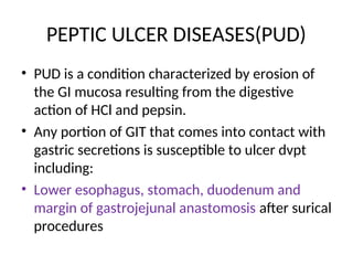 PEPTIC ULCER DISEASES(PUD)
• PUD is a condition characterized by erosion of
the GI mucosa resulting from the digestive
action of HCl and pepsin.
• Any portion of GIT that comes into contact with
gastric secretions is susceptible to ulcer dvpt
including:
• Lower esophagus, stomach, duodenum and
margin of gastrojejunal anastomosis after surical
procedures
 