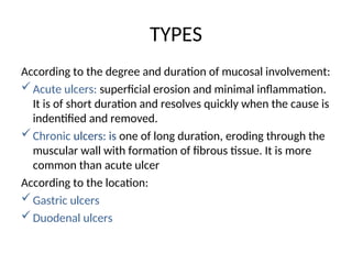 TYPES
According to the degree and duration of mucosal involvement:
Acute ulcers: superficial erosion and minimal inflammation.
It is of short duration and resolves quickly when the cause is
indentified and removed.
Chronic ulcers: is one of long duration, eroding through the
muscular wall with formation of fibrous tissue. It is more
common than acute ulcer
According to the location:
Gastric ulcers
Duodenal ulcers
 