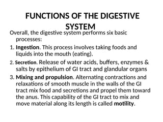 FUNCTIONS OF THE DIGESTIVE
SYSTEM
Overall, the digestive system performs six basic
processes:
1. Ingestion. This process involves taking foods and
liquids into the mouth (eating).
2. Secretion. Release of water acids, buffers, enzymes &
salts by epithelium of GI tract and glandular organs
3. Mixing and propulsion. Alternating contractions and
relaxations of smooth muscle in the walls of the GI
tract mix food and secretions and propel them toward
the anus. This capability of the GI tract to mix and
move material along its length is called motility.
 