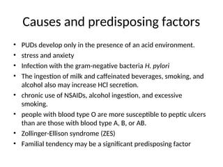 Causes and predisposing factors
• PUDs develop only in the presence of an acid environment.
• stress and anxiety
• Infection with the gram-negative bacteria H. pylori
• The ingestion of milk and caffeinated beverages, smoking, and
alcohol also may increase HCl secretion.
• chronic use of NSAIDs, alcohol ingestion, and excessive
smoking.
• people with blood type O are more susceptible to peptic ulcers
than are those with blood type A, B, or AB.
• Zollinger-Ellison syndrome (ZES)
• Familial tendency may be a significant predisposing factor
 
