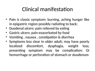 Clinical manifestation
• Pain is classic symptom: burning, aching hunger like
in epigastric region possibly radiating to back;
• Duodenal ulcers: pain relieved by eating
• Gastric ulcers: pain exacerbated by food
• Vomiting , nausea , constipation & diarrhea
• Symptoms less clear in older adult; may have poorly
localized discomfort, dysphagia, weight loss;
presenting symptom may be complication: GI
hemorrhage or perforation of stomach or duodenum
 