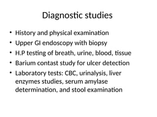 Diagnostic studies
• History and physical examination
• Upper GI endoscopy with biopsy
• H.P testing of breath, urine, blood, tissue
• Barium contast study for ulcer detection
• Laboratory tests: CBC, urinalysis, liver
enzymes studies, serum amylase
determination, and stool examination
 