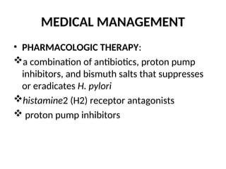 MEDICAL MANAGEMENT
• PHARMACOLOGIC THERAPY:
a combination of antibiotics, proton pump
inhibitors, and bismuth salts that suppresses
or eradicates H. pylori
histamine2 (H2) receptor antagonists
 proton pump inhibitors
 