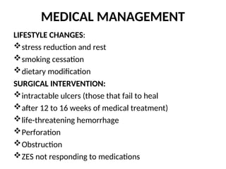 MEDICAL MANAGEMENT
LIFESTYLE CHANGES:
stress reduction and rest
smoking cessation
dietary modification
SURGICAL INTERVENTION:
intractable ulcers (those that fail to heal
after 12 to 16 weeks of medical treatment)
life-threatening hemorrhage
Perforation
Obstruction
ZES not responding to medications
 