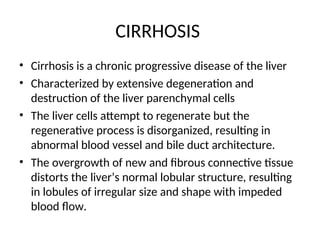 CIRRHOSIS
• Cirrhosis is a chronic progressive disease of the liver
• Characterized by extensive degeneration and
destruction of the liver parenchymal cells
• The liver cells attempt to regenerate but the
regenerative process is disorganized, resulting in
abnormal blood vessel and bile duct architecture.
• The overgrowth of new and fibrous connective tissue
distorts the liver’s normal lobular structure, resulting
in lobules of irregular size and shape with impeded
blood flow.
 