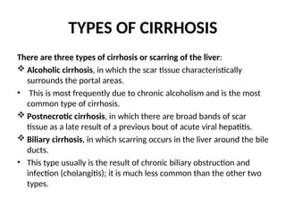 TYPES OF CIRRHOSIS
There are three types of cirrhosis or scarring of the liver:
 Alcoholic cirrhosis, in which the scar tissue characteristically
surrounds the portal areas.
• This is most frequently due to chronic alcoholism and is the most
common type of cirrhosis.
 Postnecrotic cirrhosis, in which there are broad bands of scar
tissue as a late result of a previous bout of acute viral hepatitis.
 Biliary cirrhosis, in which scarring occurs in the liver around the bile
ducts.
• This type usually is the result of chronic biliary obstruction and
infection (cholangitis); it is much less common than the other two
types.
 
