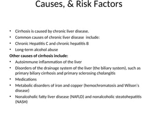 Causes, & Risk Factors
• Cirrhosis is caused by chronic liver disease.
• Common causes of chronic liver disease include:
• Chronic Hepatitis C and chronic hepatitis B
• Long-term alcohol abuse
Other causes of cirrhosis include:
• Autoimmune inflammation of the liver
• Disorders of the drainage system of the liver (the biliary system), such as
primary biliary cirrhosis and primary sclerosing cholangitis
• Medications
• Metabolic disorders of iron and copper (hemochromatosis and Wilson’s
disease)
• Nonalcoholic fatty liver disease (NAFLD) and nonalcoholic steatohepatitis
(NASH)
 
