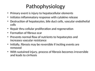 Pathophysiology
• Primary event is injury to hepatocellular elements
• Initiates inflammatory response with cytokine release
• Destruction of hepatocytes, bile duct cells, vascular endothelial
cells
• Repair thru cellular proliferation and regeneration
• Formation of fibrous scar
• Prevents normal flow of nutrients to hepatocytes and
increases vascular resistance
• Initially, fibrosis may be reversible if inciting events are
removed
• With sustained injury, process of fibrosis becomes irreversible
and leads to cirrhosis
 