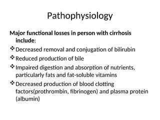 Pathophysiology
Major functional losses in person with cirrhosis
include:
Decreased removal and conjugation of bilirubin
Reduced production of bile
Impaired digestion and absorption of nutrients,
particularly fats and fat-soluble vitamins
Decreased production of blood clotting
factors(prothrombin, fibrinogen) and plasma protein
(albumin)
 