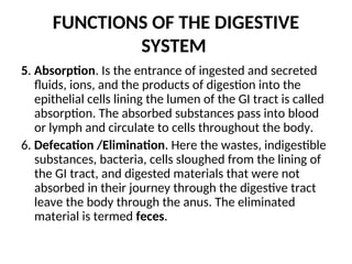 FUNCTIONS OF THE DIGESTIVE
SYSTEM
5. Absorption. Is the entrance of ingested and secreted
fluids, ions, and the products of digestion into the
epithelial cells lining the lumen of the GI tract is called
absorption. The absorbed substances pass into blood
or lymph and circulate to cells throughout the body.
6. Defecation /Elimination. Here the wastes, indigestible
substances, bacteria, cells sloughed from the lining of
the GI tract, and digested materials that were not
absorbed in their journey through the digestive tract
leave the body through the anus. The eliminated
material is termed feces.
 