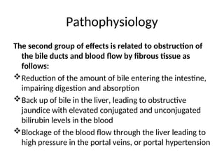 Pathophysiology
The second group of effects is related to obstruction of
the bile ducts and blood flow by fibrous tissue as
follows:
Reduction of the amount of bile entering the intestine,
impairing digestion and absorption
Back up of bile in the liver, leading to obstructive
jaundice with elevated conjugated and unconjugated
bilirubin levels in the blood
Blockage of the blood flow through the liver leading to
high pressure in the portal veins, or portal hypertension
 