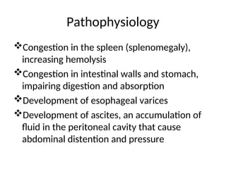 Pathophysiology
Congestion in the spleen (splenomegaly),
increasing hemolysis
Congestion in intestinal walls and stomach,
impairing digestion and absorption
Development of esophageal varices
Development of ascites, an accumulation of
fluid in the peritoneal cavity that cause
abdominal distention and pressure
 