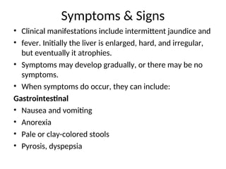 • Clinical manifestations include intermittent jaundice and
• fever. Initially the liver is enlarged, hard, and irregular,
but eventually it atrophies.
• Symptoms may develop gradually, or there may be no
symptoms.
• When symptoms do occur, they can include:
Gastrointestinal
• Nausea and vomiting
• Anorexia
• Pale or clay-colored stools
• Pyrosis, dyspepsia
Symptoms & Signs
 