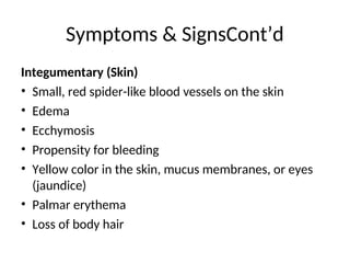 Integumentary (Skin)
• Small, red spider-like blood vessels on the skin
• Edema
• Ecchymosis
• Propensity for bleeding
• Yellow color in the skin, mucus membranes, or eyes
(jaundice)
• Palmar erythema
• Loss of body hair
Symptoms & SignsCont’d
 