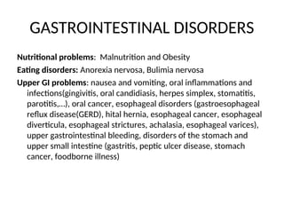 GASTROINTESTINAL DISORDERS
Nutritional problems: Malnutrition and Obesity
Eating disorders: Anorexia nervosa, Bulimia nervosa
Upper GI problems: nausea and vomiting, oral inflammations and
infections(gingivitis, oral candidiasis, herpes simplex, stomatitis,
parotitis,…), oral cancer, esophageal disorders (gastroesophageal
reflux disease(GERD), hital hernia, esophageal cancer, esophageal
diverticula, esophageal strictures, achalasia, esophageal varices),
upper gastrointestinal bleeding, disorders of the stomach and
upper small intestine (gastritis, peptic ulcer disease, stomach
cancer, foodborne illness)
 