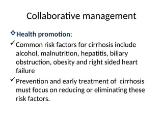 Collaborative management
Health promotion:
Common risk factors for cirrhosis include
alcohol, malnutrition, hepatitis, biliary
obstruction, obesity and right sided heart
failure
Prevention and early treatment of cirrhosis
must focus on reducing or eliminating these
risk factors.
 