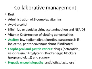 Collaborative management
• Rest
• Administration of B-complex vitamins
• Avoid alcohol
• Minimize or avoid aspirin, acetaminophen and NSAIDS
• Vitamin K: correction of clotting abnormalities
• Ascites: low sodium diet, diuretics, paracentesis if
indicated, peritoneovenous shunt if indicated
• Esophageal and gastric varices: drugs (octreotide,
vasopressin,nitroglycerin, B-adrenergic blockers
(propranolol, …)) and surgery
• Hepatic encephalopathy: antibiotics, lactulose
 