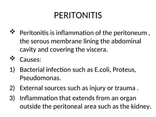 PERITONITIS
 Peritonitis is inflammation of the peritoneum ,
the serous membrane lining the abdominal
cavity and covering the viscera.
 Causes:
1) Bacterial infection such as E.coli, Proteus,
Pseudomonas.
2) External sources such as injury or trauma .
3) Inflammation that extends from an organ
outside the peritoneal area such as the kidney.
 