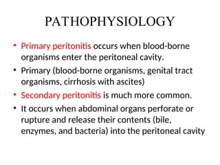 PATHOPHYSIOLOGY
• Primary peritonitis occurs when blood-borne
organisms enter the peritoneal cavity.
• Primary (blood-borne organisms, genital tract
organisms, cirrhosis with ascites)
• Secondary peritonitis is much more common.
• It occurs when abdominal organs perforate or
rupture and release their contents (bile,
enzymes, and bacteria) into the peritoneal cavity
 
