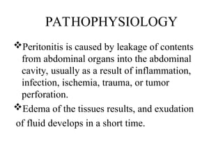 PATHOPHYSIOLOGY
Peritonitis is caused by leakage of contents
from abdominal organs into the abdominal
cavity, usually as a result of inflammation,
infection, ischemia, trauma, or tumor
perforation.
Edema of the tissues results, and exudation
of fluid develops in a short time.
 