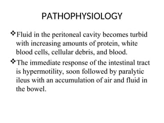 PATHOPHYSIOLOGY
Fluid in the peritoneal cavity becomes turbid
with increasing amounts of protein, white
blood cells, cellular debris, and blood.
The immediate response of the intestinal tract
is hypermotility, soon followed by paralytic
ileus with an accumulation of air and fluid in
the bowel.
 