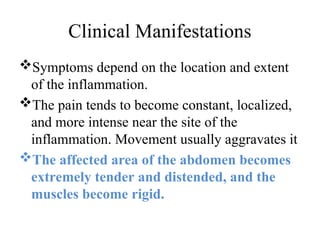 Clinical Manifestations
Symptoms depend on the location and extent
of the inflammation.
The pain tends to become constant, localized,
and more intense near the site of the
inflammation. Movement usually aggravates it
The affected area of the abdomen becomes
extremely tender and distended, and the
muscles become rigid.
 