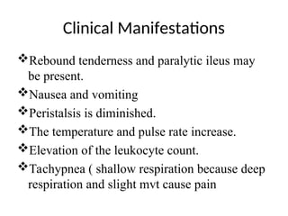 Clinical Manifestations
Rebound tenderness and paralytic ileus may
be present.
Nausea and vomiting
Peristalsis is diminished.
The temperature and pulse rate increase.
Elevation of the leukocyte count.
Tachypnea ( shallow respiration because deep
respiration and slight mvt cause pain
 