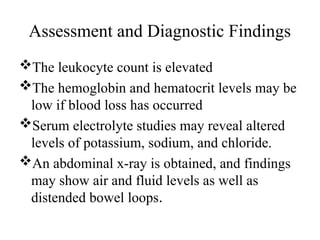 Assessment and Diagnostic Findings
The leukocyte count is elevated
The hemoglobin and hematocrit levels may be
low if blood loss has occurred
Serum electrolyte studies may reveal altered
levels of potassium, sodium, and chloride.
An abdominal x-ray is obtained, and findings
may show air and fluid levels as well as
distended bowel loops.
 