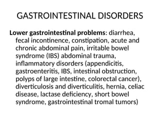 GASTROINTESTINAL DISORDERS
Lower gastrointestinal problems: diarrhea,
fecal incontinence, constipation, acute and
chronic abdominal pain, irritable bowel
syndrome (IBS) abdominal trauma,
inflammatory disorders (appendicitis,
gastroenteritis, IBS, intestinal obstruction,
polyps of large intestine, colorectal cancer),
diverticulosis and diverticulitis, hernia, celiac
disease, lactase deficiency, short bowel
syndrome, gastrointestinal tromal tumors)
 