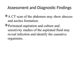 Assessment and Diagnostic Findings
A CT scan of the abdomen may show abscess
and ascites formation.
Peritoneal aspiration and culture and
sensitivity studies of the aspirated fluid may
reveal infection and identify the causative
organisms.
 