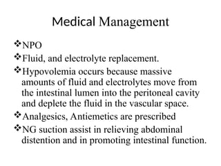 Medical Management
NPO
Fluid, and electrolyte replacement.
Hypovolemia occurs because massive
amounts of fluid and electrolytes move from
the intestinal lumen into the peritoneal cavity
and deplete the fluid in the vascular space.
Analgesics, Antiemetics are prescribed
NG suction assist in relieving abdominal
distention and in promoting intestinal function.
 