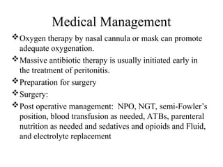 Medical Management
Oxygen therapy by nasal cannula or mask can promote
adequate oxygenation.
Massive antibiotic therapy is usually initiated early in
the treatment of peritonitis.
Preparation for surgery
Surgery:
Post operative management: NPO, NGT, semi-Fowler’s
position, blood transfusion as needed, ATBs, parenteral
nutrition as needed and sedatives and opioids and Fluid,
and electrolyte replacement
 