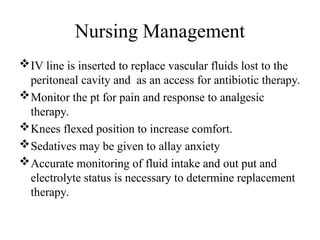 Nursing Management
IV line is inserted to replace vascular fluids lost to the
peritoneal cavity and as an access for antibiotic therapy.
Monitor the pt for pain and response to analgesic
therapy.
Knees flexed position to increase comfort.
Sedatives may be given to allay anxiety
Accurate monitoring of fluid intake and out put and
electrolyte status is necessary to determine replacement
therapy.
 