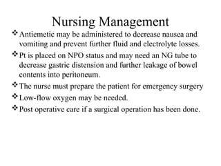 Nursing Management
Antiemetic may be administered to decrease nausea and
vomiting and prevent further fluid and electrolyte losses.
Pt is placed on NPO status and may need an NG tube to
decrease gastric distension and further leakage of bowel
contents into peritoneum.
The nurse must prepare the patient for emergency surgery
Low-flow oxygen may be needed.
Post operative care if a surgical operation has been done.
 