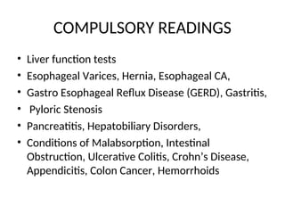 COMPULSORY READINGS
• Liver function tests
• Esophageal Varices, Hernia, Esophageal CA,
• Gastro Esophageal Reflux Disease (GERD), Gastritis,
• Pyloric Stenosis
• Pancreatitis, Hepatobiliary Disorders,
• Conditions of Malabsorption, Intestinal
Obstruction, Ulcerative Colitis, Crohn’s Disease,
Appendicitis, Colon Cancer, Hemorrhoids
 
