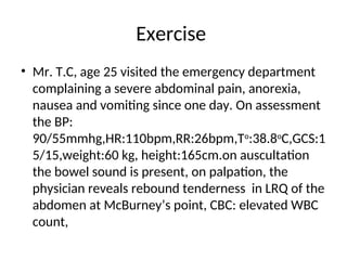 Exercise
• Mr. T.C, age 25 visited the emergency department
complaining a severe abdominal pain, anorexia,
nausea and vomiting since one day. On assessment
the BP:
90/55mmhg,HR:110bpm,RR:26bpm,To
:38.8o
C,GCS:1
5/15,weight:60 kg, height:165cm.on auscultation
the bowel sound is present, on palpation, the
physician reveals rebound tenderness in LRQ of the
abdomen at McBurney’s point, CBC: elevated WBC
count,
 