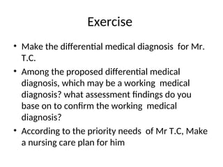 Exercise
• Make the differential medical diagnosis for Mr.
T.C.
• Among the proposed differential medical
diagnosis, which may be a working medical
diagnosis? what assessment findings do you
base on to confirm the working medical
diagnosis?
• According to the priority needs of Mr T.C, Make
a nursing care plan for him
 