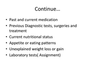Continue…
• Past and current medication
• Previous Diagnostic tests, surgeries and
treatment
• Current nutritional status
• Appetite or eating patterns
• Unexplained weight loss or gain
• Laboratory tests( Assignment)
 