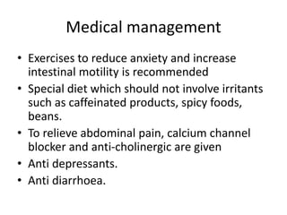 Medical management
• Exercises to reduce anxiety and increase
intestinal motility is recommended
• Special diet which should not involve irritants
such as caffeinated products, spicy foods,
beans.
• To relieve abdominal pain, calcium channel
blocker and anti-cholinergic are given
• Anti depressants.
• Anti diarrhoea.
 