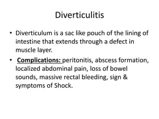 Diverticulitis
• Diverticulum is a sac like pouch of the lining of
intestine that extends through a defect in
muscle layer.
• Complications: peritonitis, abscess formation,
localized abdominal pain, loss of bowel
sounds, massive rectal bleeding, sign &
symptoms of Shock.
 