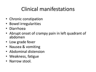 Clinical manifestations
• Chronic constipation
• Bowel irregularities
• Diarrhoea
• Abrupt onset of crampy pain in left quadrant of
abdomen
• Low grade fever
• Nausea & vomiting
• Abdominal distension
• Weakness, fatigue
• Narrow stool.
 
