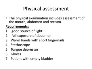 Physical assessment
• The physical examination includes assessment of
the mouth, abdomen and rectum
Requirements:
1. good source of light
2. full exposure of abdomen
3. Warm hands with short fingernails
4. Stethoscope
5. Tongue depressor
6. Gloves
7. Patient with empty bladder
 
