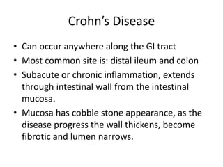 Crohn’s Disease
• Can occur anywhere along the GI tract
• Most common site is: distal ileum and colon
• Subacute or chronic inflammation, extends
through intestinal wall from the intestinal
mucosa.
• Mucosa has cobble stone appearance, as the
disease progress the wall thickens, become
fibrotic and lumen narrows.
 
