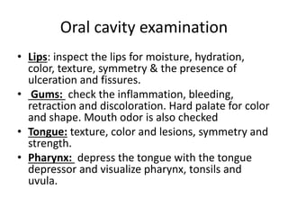 Oral cavity examination
• Lips: inspect the lips for moisture, hydration,
color, texture, symmetry & the presence of
ulceration and fissures.
• Gums: check the inflammation, bleeding,
retraction and discoloration. Hard palate for color
and shape. Mouth odor is also checked
• Tongue: texture, color and lesions, symmetry and
strength.
• Pharynx: depress the tongue with the tongue
depressor and visualize pharynx, tonsils and
uvula.
 